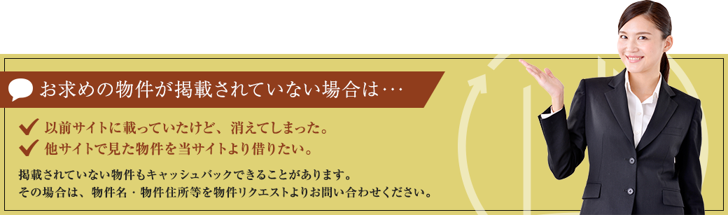 おすすめ物件が掲載されていない場合は・・・。 以前サイトに載っていたけど、消えてしまった。他サイトで見た物件を当サイトより借りたい。掲載されていない物件もキャッシュバックできることがあります。その場合は物件名・物件住所等を物件リクエストよりお問い合わせください。